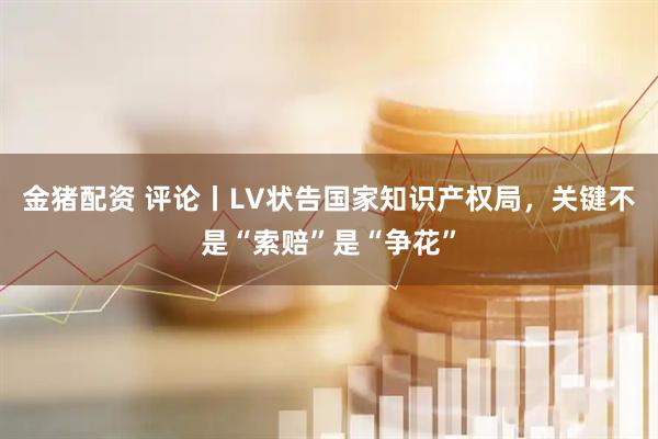 金猪配资 评论丨LV状告国家知识产权局，关键不是“索赔”是“争花”